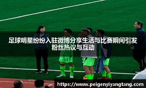 足球明星纷纷入驻微博分享生活与比赛瞬间引发粉丝热议与互动